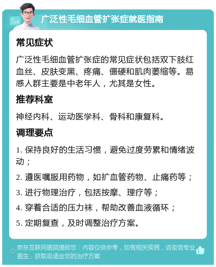 广泛性毛细血管扩张症就医指南 常见症状 广泛性毛细血管扩张症的常见症状包括双下肢红血丝、皮肤变黑、疼痛、僵硬和肌肉萎缩等。易感人群主要是中老年人，尤其是女性。 推荐科室 神经内科、运动医学科、骨科和康复科。 调理要点 1. 保持良好的生活习惯，避免过度劳累和情绪波动； 2. 遵医嘱服用药物，如扩血管药物、止痛药等； 3. 进行物理治疗，包括按摩、理疗等； 4. 穿着合适的压力袜，帮助改善血液循环； 5. 定期复查，及时调整治疗方案。