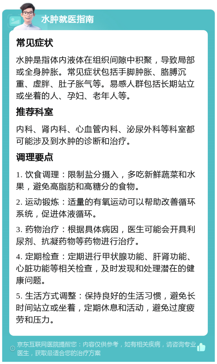 水肿就医指南 常见症状 水肿是指体内液体在组织间隙中积聚，导致局部或全身肿胀。常见症状包括手脚肿胀、胳膊沉重、虚胖、肚子胀气等。易感人群包括长期站立或坐着的人、孕妇、老年人等。 推荐科室 内科、肾内科、心血管内科、泌尿外科等科室都可能涉及到水肿的诊断和治疗。 调理要点 1. 饮食调理：限制盐分摄入，多吃新鲜蔬菜和水果，避免高脂肪和高糖分的食物。 2. 运动锻炼：适量的有氧运动可以帮助改善循环系统，促进体液循环。 3. 药物治疗：根据具体病因，医生可能会开具利尿剂、抗凝药物等药物进行治疗。 4. 定期检查：定期进行甲状腺功能、肝肾功能、心脏功能等相关检查，及时发现和处理潜在的健康问题。 5. 生活方式调整：保持良好的生活习惯，避免长时间站立或坐着，定期休息和活动，避免过度疲劳和压力。