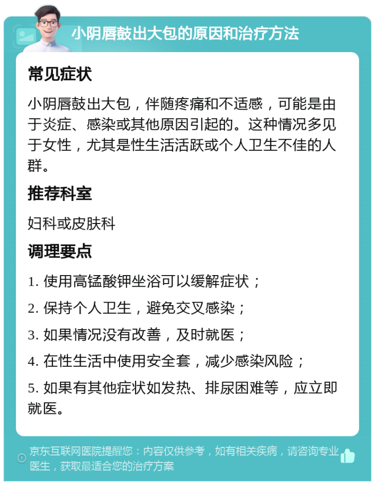 小阴唇鼓出大包的原因和治疗方法 常见症状 小阴唇鼓出大包，伴随疼痛和不适感，可能是由于炎症、感染或其他原因引起的。这种情况多见于女性，尤其是性生活活跃或个人卫生不佳的人群。 推荐科室 妇科或皮肤科 调理要点 1. 使用高锰酸钾坐浴可以缓解症状； 2. 保持个人卫生，避免交叉感染； 3. 如果情况没有改善，及时就医； 4. 在性生活中使用安全套，减少感染风险； 5. 如果有其他症状如发热、排尿困难等，应立即就医。