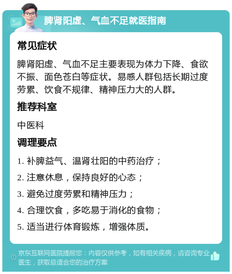 脾肾阳虚、气血不足就医指南 常见症状 脾肾阳虚、气血不足主要表现为体力下降、食欲不振、面色苍白等症状。易感人群包括长期过度劳累、饮食不规律、精神压力大的人群。 推荐科室 中医科 调理要点 1. 补脾益气、温肾壮阳的中药治疗； 2. 注意休息，保持良好的心态； 3. 避免过度劳累和精神压力； 4. 合理饮食，多吃易于消化的食物； 5. 适当进行体育锻炼，增强体质。