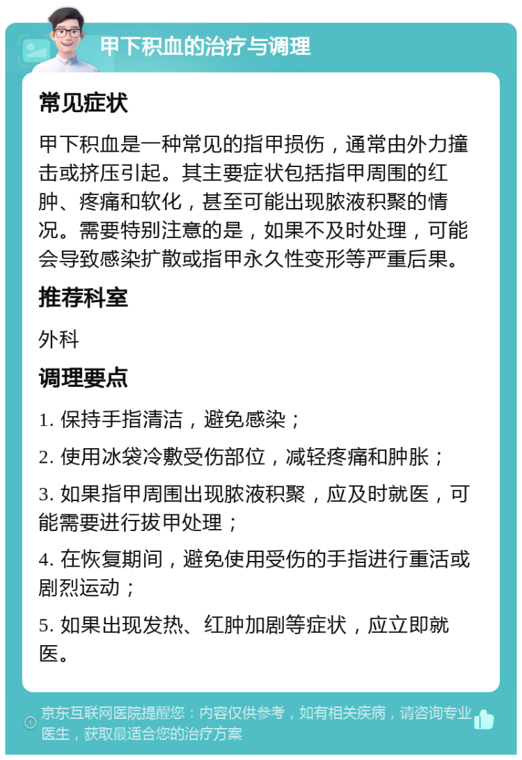 甲下积血的治疗与调理 常见症状 甲下积血是一种常见的指甲损伤，通常由外力撞击或挤压引起。其主要症状包括指甲周围的红肿、疼痛和软化，甚至可能出现脓液积聚的情况。需要特别注意的是，如果不及时处理，可能会导致感染扩散或指甲永久性变形等严重后果。 推荐科室 外科 调理要点 1. 保持手指清洁，避免感染； 2. 使用冰袋冷敷受伤部位，减轻疼痛和肿胀； 3. 如果指甲周围出现脓液积聚，应及时就医，可能需要进行拔甲处理； 4. 在恢复期间，避免使用受伤的手指进行重活或剧烈运动； 5. 如果出现发热、红肿加剧等症状，应立即就医。