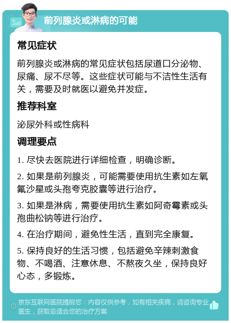 前列腺炎或淋病的可能 常见症状 前列腺炎或淋病的常见症状包括尿道口分泌物、尿痛、尿不尽等。这些症状可能与不洁性生活有关，需要及时就医以避免并发症。 推荐科室 泌尿外科或性病科 调理要点 1. 尽快去医院进行详细检查，明确诊断。 2. 如果是前列腺炎，可能需要使用抗生素如左氧氟沙星或头孢夸克胶囊等进行治疗。 3. 如果是淋病，需要使用抗生素如阿奇霉素或头孢曲松钠等进行治疗。 4. 在治疗期间，避免性生活，直到完全康复。 5. 保持良好的生活习惯，包括避免辛辣刺激食物、不喝酒、注意休息、不熬夜久坐，保持良好心态，多锻炼。