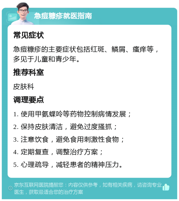 急痘糠疹就医指南 常见症状 急痘糠疹的主要症状包括红斑、鳞屑、瘙痒等，多见于儿童和青少年。 推荐科室 皮肤科 调理要点 1. 使用甲氨蝶呤等药物控制病情发展； 2. 保持皮肤清洁，避免过度搔抓； 3. 注意饮食，避免食用刺激性食物； 4. 定期复查，调整治疗方案； 5. 心理疏导，减轻患者的精神压力。