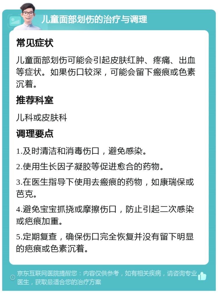 儿童面部划伤的治疗与调理 常见症状 儿童面部划伤可能会引起皮肤红肿、疼痛、出血等症状。如果伤口较深，可能会留下瘢痕或色素沉着。 推荐科室 儿科或皮肤科 调理要点 1.及时清洁和消毒伤口，避免感染。 2.使用生长因子凝胶等促进愈合的药物。 3.在医生指导下使用去瘢痕的药物，如康瑞保或芭克。 4.避免宝宝抓挠或摩擦伤口，防止引起二次感染或疤痕加重。 5.定期复查，确保伤口完全恢复并没有留下明显的疤痕或色素沉着。