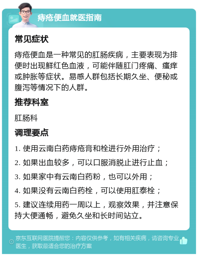 痔疮便血就医指南 常见症状 痔疮便血是一种常见的肛肠疾病，主要表现为排便时出现鲜红色血液，可能伴随肛门疼痛、瘙痒或肿胀等症状。易感人群包括长期久坐、便秘或腹泻等情况下的人群。 推荐科室 肛肠科 调理要点 1. 使用云南白药痔疮膏和栓进行外用治疗； 2. 如果出血较多，可以口服消脱止进行止血； 3. 如果家中有云南白药粉，也可以外用； 4. 如果没有云南白药栓，可以使用肛泰栓； 5. 建议连续用药一周以上，观察效果，并注意保持大便通畅，避免久坐和长时间站立。