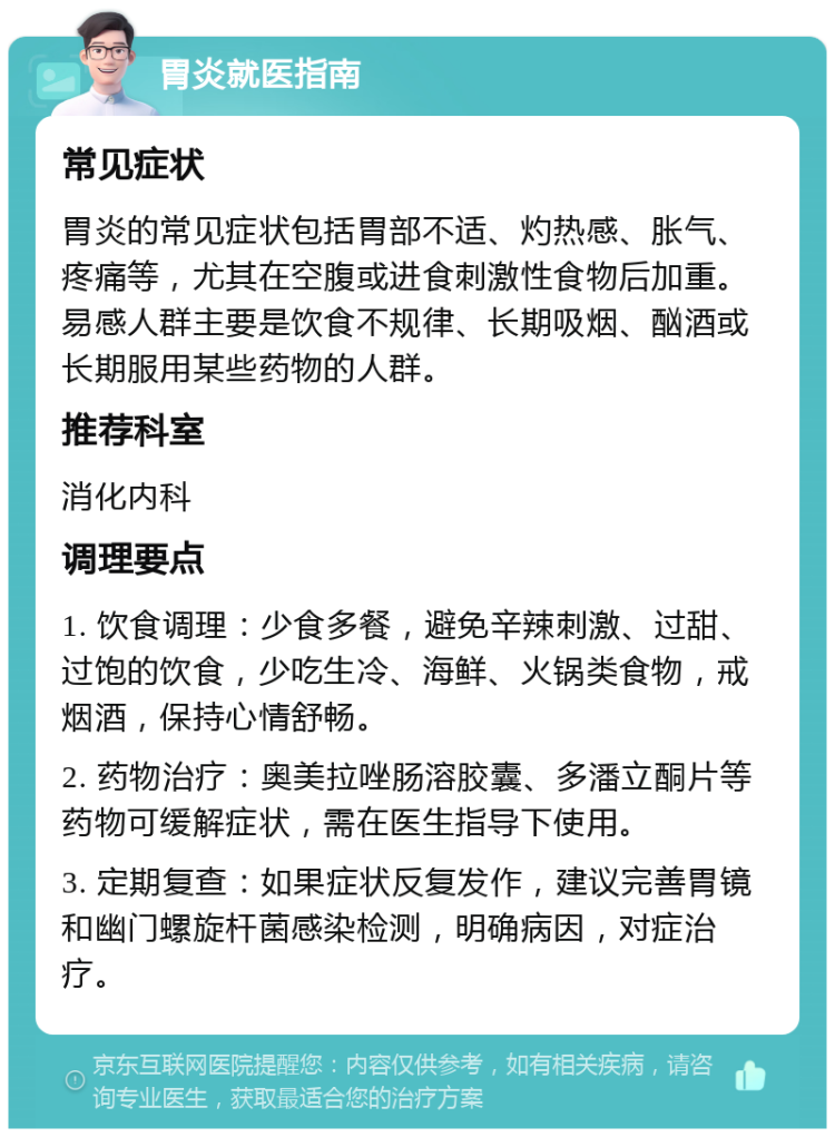 胃炎就医指南 常见症状 胃炎的常见症状包括胃部不适、灼热感、胀气、疼痛等，尤其在空腹或进食刺激性食物后加重。易感人群主要是饮食不规律、长期吸烟、酗酒或长期服用某些药物的人群。 推荐科室 消化内科 调理要点 1. 饮食调理：少食多餐，避免辛辣刺激、过甜、过饱的饮食，少吃生冷、海鲜、火锅类食物，戒烟酒，保持心情舒畅。 2. 药物治疗：奥美拉唑肠溶胶囊、多潘立酮片等药物可缓解症状，需在医生指导下使用。 3. 定期复查：如果症状反复发作，建议完善胃镜和幽门螺旋杆菌感染检测，明确病因，对症治疗。