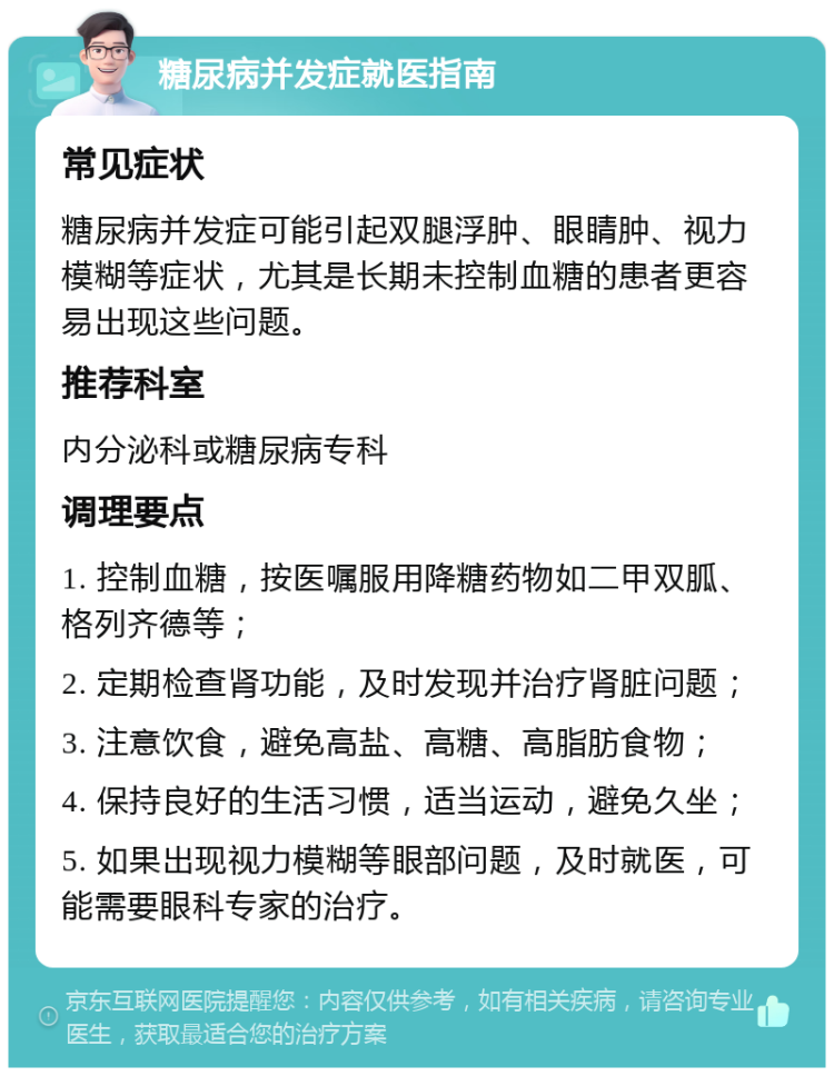 糖尿病并发症就医指南 常见症状 糖尿病并发症可能引起双腿浮肿、眼睛肿、视力模糊等症状，尤其是长期未控制血糖的患者更容易出现这些问题。 推荐科室 内分泌科或糖尿病专科 调理要点 1. 控制血糖，按医嘱服用降糖药物如二甲双胍、格列齐德等； 2. 定期检查肾功能，及时发现并治疗肾脏问题； 3. 注意饮食，避免高盐、高糖、高脂肪食物； 4. 保持良好的生活习惯，适当运动，避免久坐； 5. 如果出现视力模糊等眼部问题，及时就医，可能需要眼科专家的治疗。