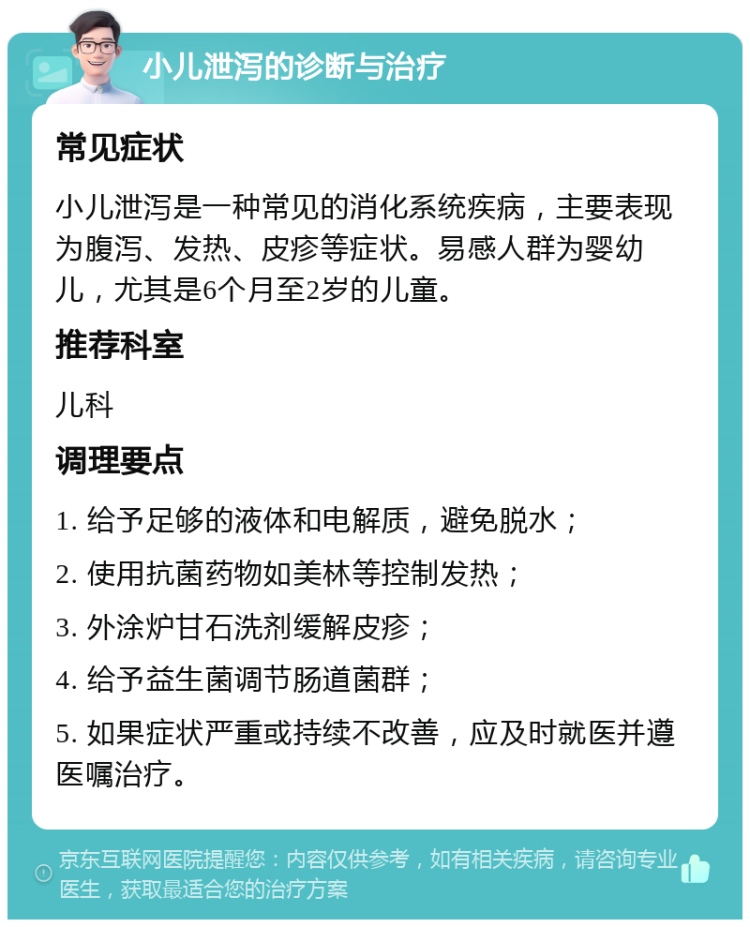 小儿泄泻的诊断与治疗 常见症状 小儿泄泻是一种常见的消化系统疾病，主要表现为腹泻、发热、皮疹等症状。易感人群为婴幼儿，尤其是6个月至2岁的儿童。 推荐科室 儿科 调理要点 1. 给予足够的液体和电解质，避免脱水； 2. 使用抗菌药物如美林等控制发热； 3. 外涂炉甘石洗剂缓解皮疹； 4. 给予益生菌调节肠道菌群； 5. 如果症状严重或持续不改善，应及时就医并遵医嘱治疗。