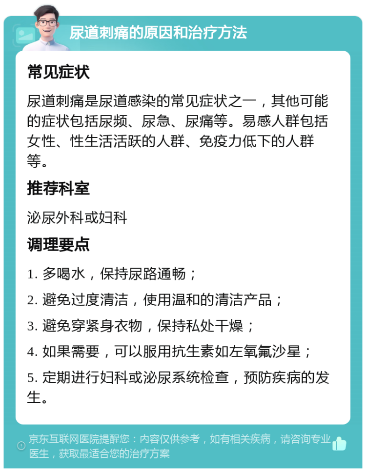 尿道刺痛的原因和治疗方法 常见症状 尿道刺痛是尿道感染的常见症状之一，其他可能的症状包括尿频、尿急、尿痛等。易感人群包括女性、性生活活跃的人群、免疫力低下的人群等。 推荐科室 泌尿外科或妇科 调理要点 1. 多喝水，保持尿路通畅； 2. 避免过度清洁，使用温和的清洁产品； 3. 避免穿紧身衣物，保持私处干燥； 4. 如果需要，可以服用抗生素如左氧氟沙星； 5. 定期进行妇科或泌尿系统检查，预防疾病的发生。