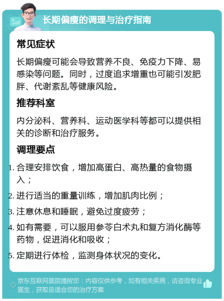 长期偏瘦的调理与治疗指南 常见症状 长期偏瘦可能会导致营养不良、免疫力下降、易感染等问题。同时，过度追求增重也可能引发肥胖、代谢紊乱等健康风险。 推荐科室 内分泌科、营养科、运动医学科等都可以提供相关的诊断和治疗服务。 调理要点 合理安排饮食，增加高蛋白、高热量的食物摄入； 进行适当的重量训练，增加肌肉比例； 注意休息和睡眠，避免过度疲劳； 如有需要，可以服用参苓白术丸和复方消化酶等药物，促进消化和吸收； 定期进行体检，监测身体状况的变化。