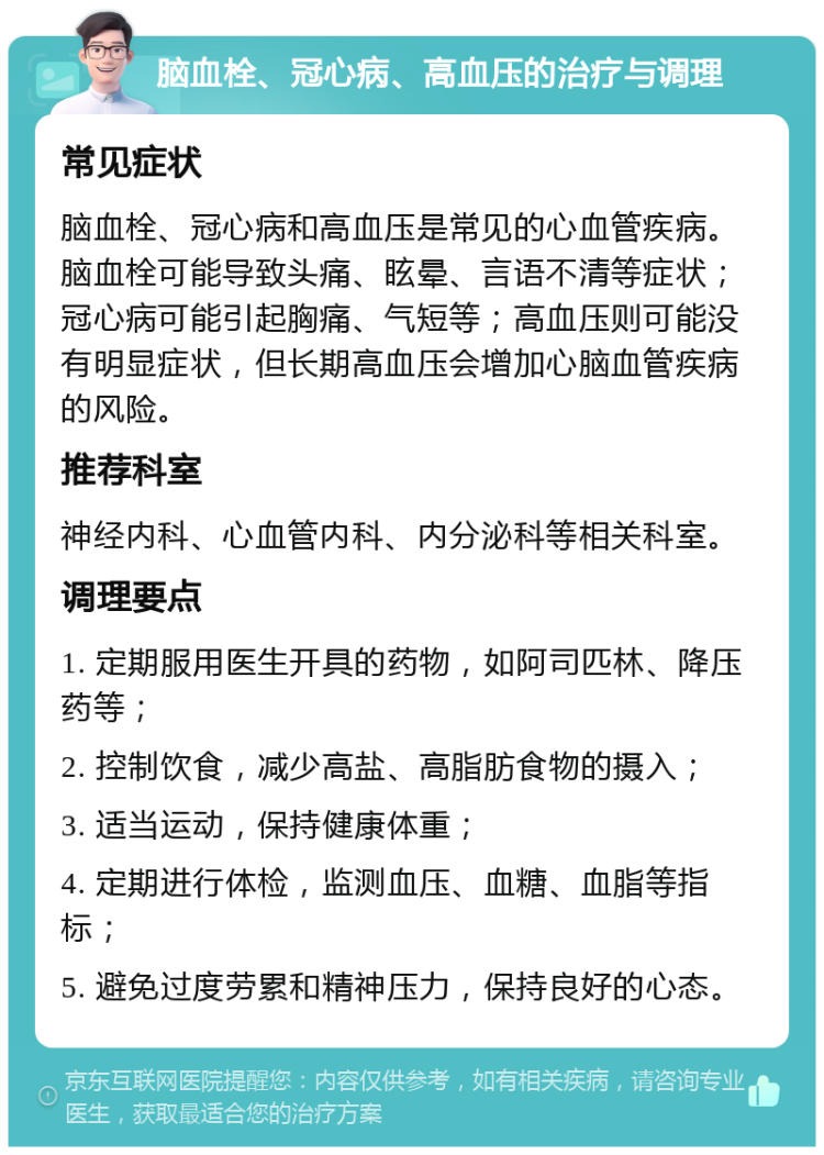 脑血栓、冠心病、高血压的治疗与调理 常见症状 脑血栓、冠心病和高血压是常见的心血管疾病。脑血栓可能导致头痛、眩晕、言语不清等症状；冠心病可能引起胸痛、气短等；高血压则可能没有明显症状，但长期高血压会增加心脑血管疾病的风险。 推荐科室 神经内科、心血管内科、内分泌科等相关科室。 调理要点 1. 定期服用医生开具的药物，如阿司匹林、降压药等； 2. 控制饮食，减少高盐、高脂肪食物的摄入； 3. 适当运动，保持健康体重； 4. 定期进行体检，监测血压、血糖、血脂等指标； 5. 避免过度劳累和精神压力，保持良好的心态。