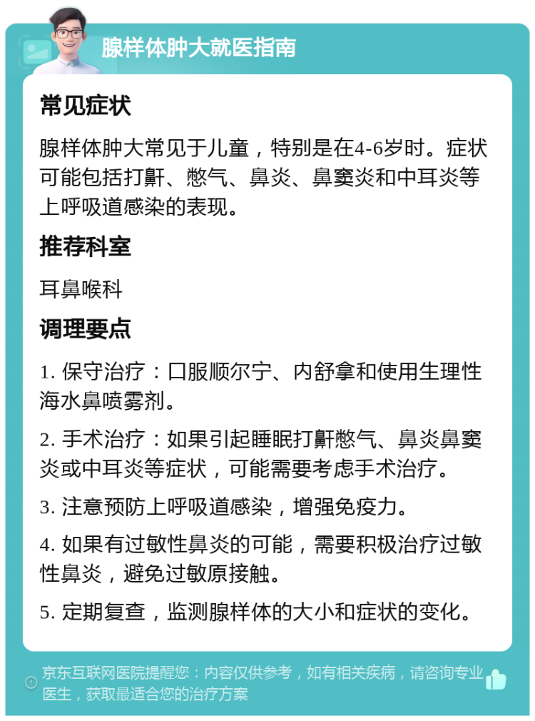 腺样体肿大就医指南 常见症状 腺样体肿大常见于儿童，特别是在4-6岁时。症状可能包括打鼾、憋气、鼻炎、鼻窦炎和中耳炎等上呼吸道感染的表现。 推荐科室 耳鼻喉科 调理要点 1. 保守治疗：口服顺尔宁、内舒拿和使用生理性海水鼻喷雾剂。 2. 手术治疗：如果引起睡眠打鼾憋气、鼻炎鼻窦炎或中耳炎等症状，可能需要考虑手术治疗。 3. 注意预防上呼吸道感染，增强免疫力。 4. 如果有过敏性鼻炎的可能，需要积极治疗过敏性鼻炎，避免过敏原接触。 5. 定期复查，监测腺样体的大小和症状的变化。