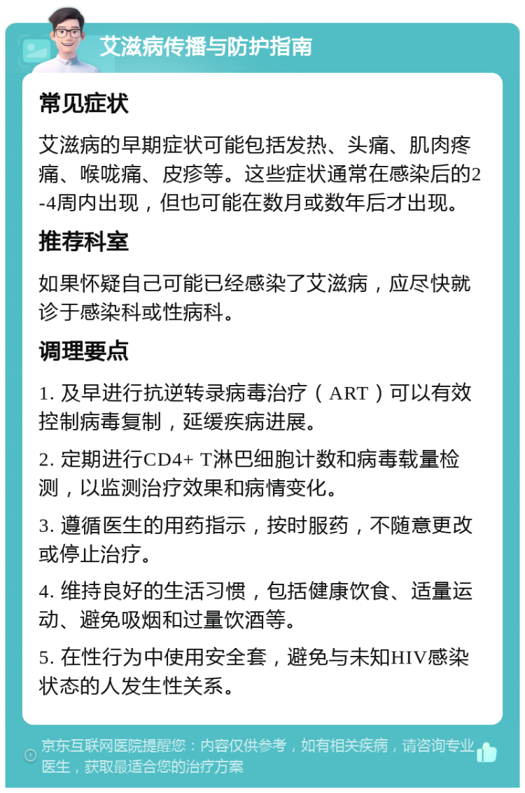 艾滋病传播与防护指南 常见症状 艾滋病的早期症状可能包括发热、头痛、肌肉疼痛、喉咙痛、皮疹等。这些症状通常在感染后的2-4周内出现，但也可能在数月或数年后才出现。 推荐科室 如果怀疑自己可能已经感染了艾滋病，应尽快就诊于感染科或性病科。 调理要点 1. 及早进行抗逆转录病毒治疗（ART）可以有效控制病毒复制，延缓疾病进展。 2. 定期进行CD4+ T淋巴细胞计数和病毒载量检测，以监测治疗效果和病情变化。 3. 遵循医生的用药指示，按时服药，不随意更改或停止治疗。 4. 维持良好的生活习惯，包括健康饮食、适量运动、避免吸烟和过量饮酒等。 5. 在性行为中使用安全套，避免与未知HIV感染状态的人发生性关系。