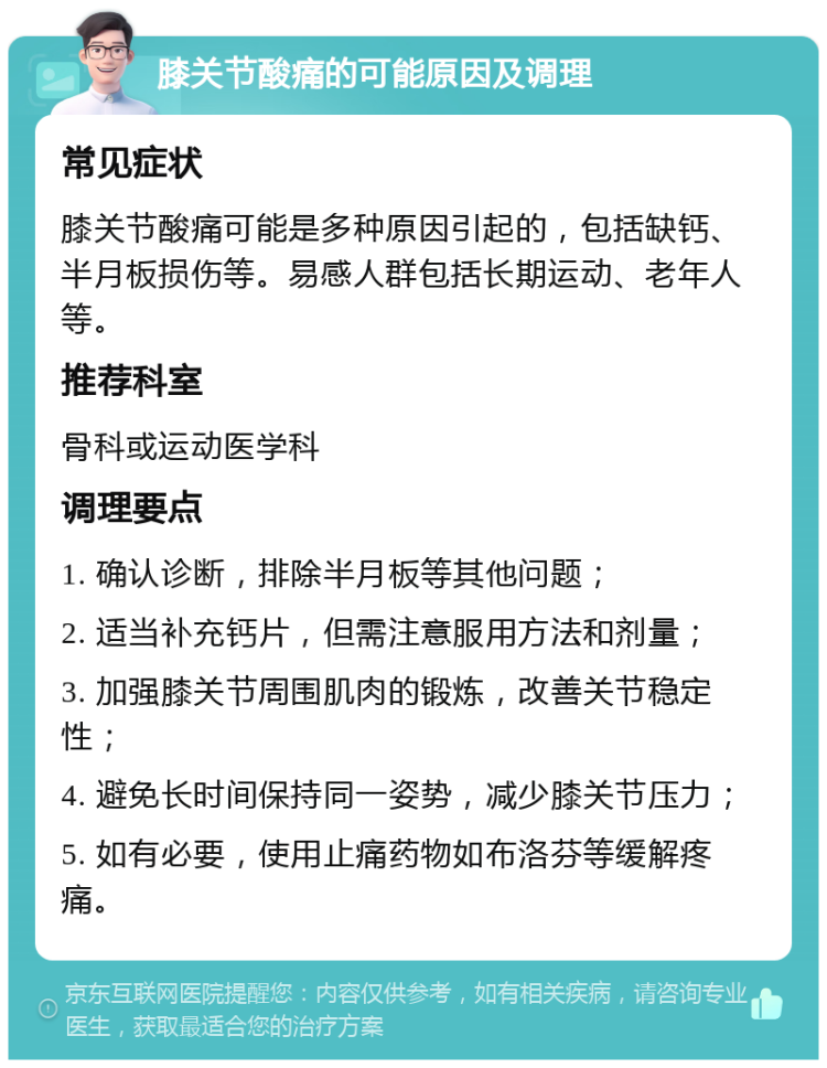 膝关节酸痛的可能原因及调理 常见症状 膝关节酸痛可能是多种原因引起的，包括缺钙、半月板损伤等。易感人群包括长期运动、老年人等。 推荐科室 骨科或运动医学科 调理要点 1. 确认诊断，排除半月板等其他问题； 2. 适当补充钙片，但需注意服用方法和剂量； 3. 加强膝关节周围肌肉的锻炼，改善关节稳定性； 4. 避免长时间保持同一姿势，减少膝关节压力； 5. 如有必要，使用止痛药物如布洛芬等缓解疼痛。