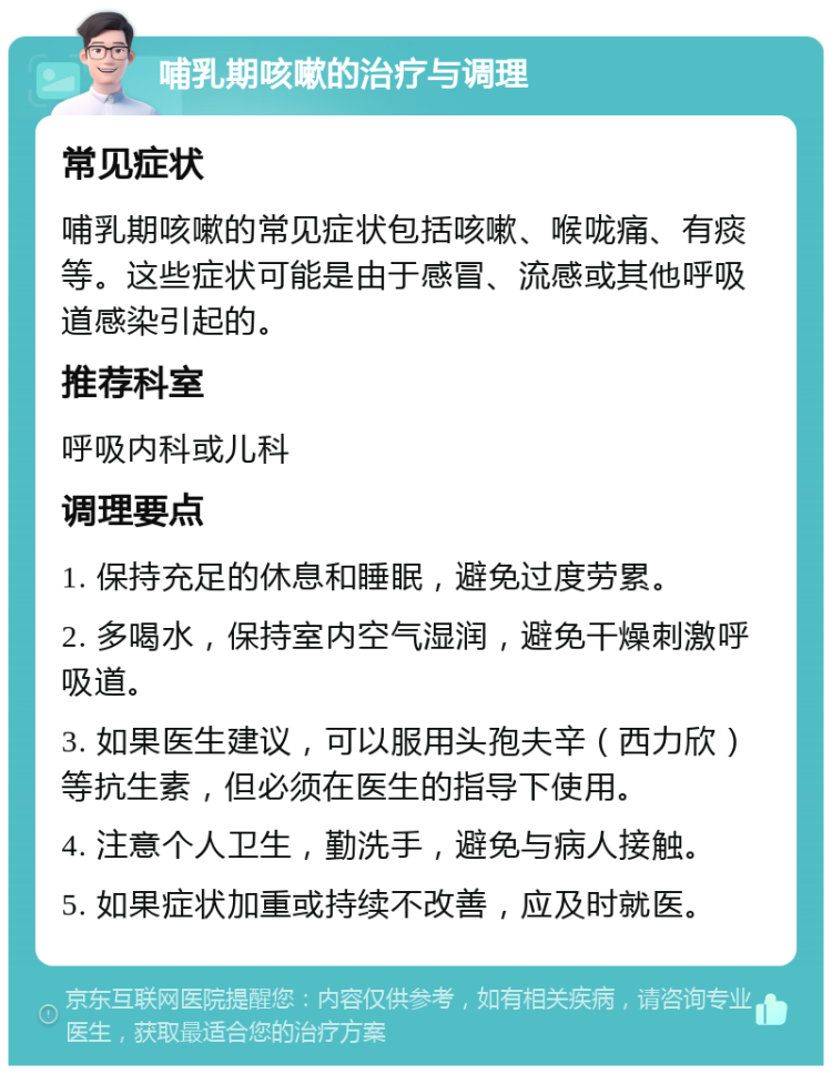 哺乳期咳嗽的治疗与调理 常见症状 哺乳期咳嗽的常见症状包括咳嗽、喉咙痛、有痰等。这些症状可能是由于感冒、流感或其他呼吸道感染引起的。 推荐科室 呼吸内科或儿科 调理要点 1. 保持充足的休息和睡眠，避免过度劳累。 2. 多喝水，保持室内空气湿润，避免干燥刺激呼吸道。 3. 如果医生建议，可以服用头孢夫辛（西力欣）等抗生素，但必须在医生的指导下使用。 4. 注意个人卫生，勤洗手，避免与病人接触。 5. 如果症状加重或持续不改善，应及时就医。