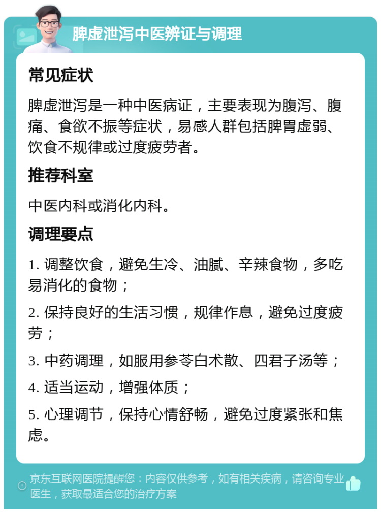 脾虚泄泻中医辨证与调理 常见症状 脾虚泄泻是一种中医病证，主要表现为腹泻、腹痛、食欲不振等症状，易感人群包括脾胃虚弱、饮食不规律或过度疲劳者。 推荐科室 中医内科或消化内科。 调理要点 1. 调整饮食，避免生冷、油腻、辛辣食物，多吃易消化的食物； 2. 保持良好的生活习惯，规律作息，避免过度疲劳； 3. 中药调理，如服用参苓白术散、四君子汤等； 4. 适当运动，增强体质； 5. 心理调节，保持心情舒畅，避免过度紧张和焦虑。