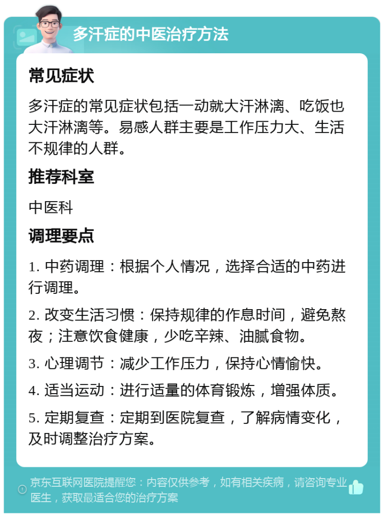 多汗症的中医治疗方法 常见症状 多汗症的常见症状包括一动就大汗淋漓、吃饭也大汗淋漓等。易感人群主要是工作压力大、生活不规律的人群。 推荐科室 中医科 调理要点 1. 中药调理：根据个人情况，选择合适的中药进行调理。 2. 改变生活习惯：保持规律的作息时间，避免熬夜；注意饮食健康，少吃辛辣、油腻食物。 3. 心理调节：减少工作压力，保持心情愉快。 4. 适当运动：进行适量的体育锻炼，增强体质。 5. 定期复查：定期到医院复查，了解病情变化，及时调整治疗方案。