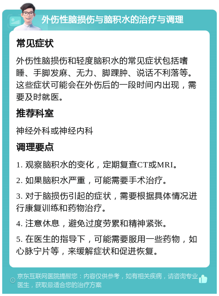 外伤性脑损伤与脑积水的治疗与调理 常见症状 外伤性脑损伤和轻度脑积水的常见症状包括嗜睡、手脚发麻、无力、脚踝肿、说话不利落等。这些症状可能会在外伤后的一段时间内出现，需要及时就医。 推荐科室 神经外科或神经内科 调理要点 1. 观察脑积水的变化，定期复查CT或MRI。 2. 如果脑积水严重，可能需要手术治疗。 3. 对于脑损伤引起的症状，需要根据具体情况进行康复训练和药物治疗。 4. 注意休息，避免过度劳累和精神紧张。 5. 在医生的指导下，可能需要服用一些药物，如心脉宁片等，来缓解症状和促进恢复。