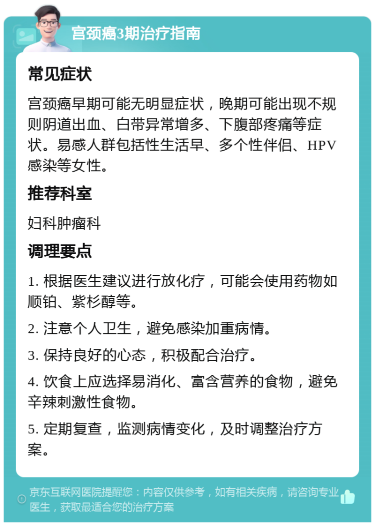 宫颈癌3期治疗指南 常见症状 宫颈癌早期可能无明显症状，晚期可能出现不规则阴道出血、白带异常增多、下腹部疼痛等症状。易感人群包括性生活早、多个性伴侣、HPV感染等女性。 推荐科室 妇科肿瘤科 调理要点 1. 根据医生建议进行放化疗，可能会使用药物如顺铂、紫杉醇等。 2. 注意个人卫生，避免感染加重病情。 3. 保持良好的心态，积极配合治疗。 4. 饮食上应选择易消化、富含营养的食物，避免辛辣刺激性食物。 5. 定期复查，监测病情变化，及时调整治疗方案。