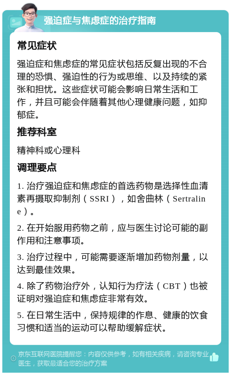 强迫症与焦虑症的治疗指南 常见症状 强迫症和焦虑症的常见症状包括反复出现的不合理的恐惧、强迫性的行为或思维、以及持续的紧张和担忧。这些症状可能会影响日常生活和工作，并且可能会伴随着其他心理健康问题，如抑郁症。 推荐科室 精神科或心理科 调理要点 1. 治疗强迫症和焦虑症的首选药物是选择性血清素再摄取抑制剂（SSRI），如舍曲林（Sertraline）。 2. 在开始服用药物之前，应与医生讨论可能的副作用和注意事项。 3. 治疗过程中，可能需要逐渐增加药物剂量，以达到最佳效果。 4. 除了药物治疗外，认知行为疗法（CBT）也被证明对强迫症和焦虑症非常有效。 5. 在日常生活中，保持规律的作息、健康的饮食习惯和适当的运动可以帮助缓解症状。