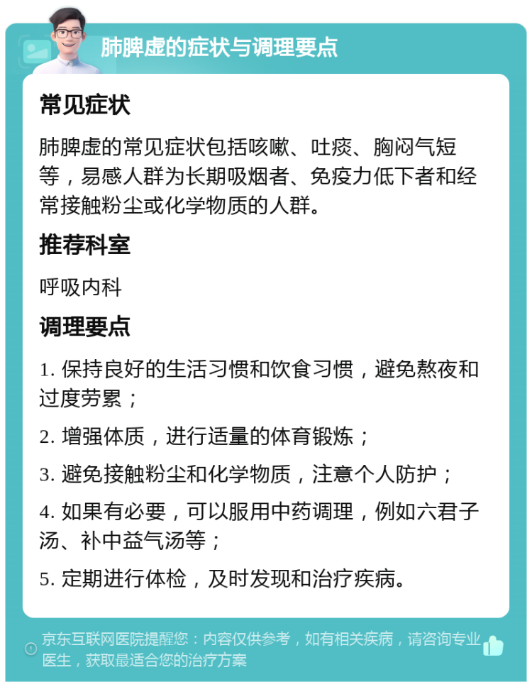 肺脾虚的症状与调理要点 常见症状 肺脾虚的常见症状包括咳嗽、吐痰、胸闷气短等，易感人群为长期吸烟者、免疫力低下者和经常接触粉尘或化学物质的人群。 推荐科室 呼吸内科 调理要点 1. 保持良好的生活习惯和饮食习惯，避免熬夜和过度劳累； 2. 增强体质，进行适量的体育锻炼； 3. 避免接触粉尘和化学物质，注意个人防护； 4. 如果有必要，可以服用中药调理，例如六君子汤、补中益气汤等； 5. 定期进行体检，及时发现和治疗疾病。