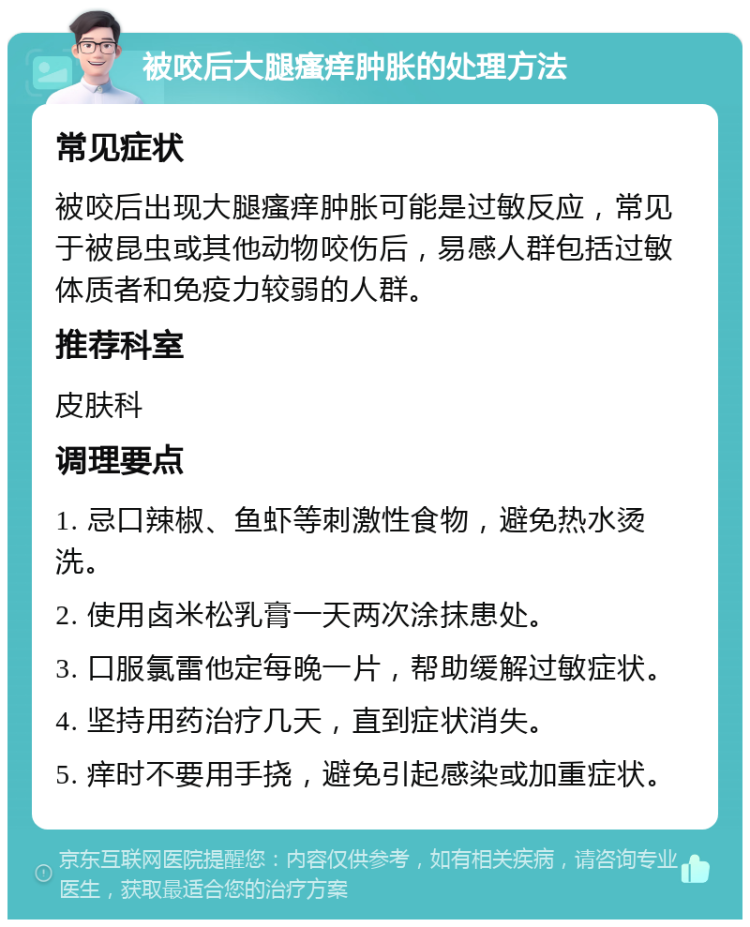 被咬后大腿瘙痒肿胀的处理方法 常见症状 被咬后出现大腿瘙痒肿胀可能是过敏反应，常见于被昆虫或其他动物咬伤后，易感人群包括过敏体质者和免疫力较弱的人群。 推荐科室 皮肤科 调理要点 1. 忌口辣椒、鱼虾等刺激性食物，避免热水烫洗。 2. 使用卤米松乳膏一天两次涂抹患处。 3. 口服氯雷他定每晚一片，帮助缓解过敏症状。 4. 坚持用药治疗几天，直到症状消失。 5. 痒时不要用手挠，避免引起感染或加重症状。