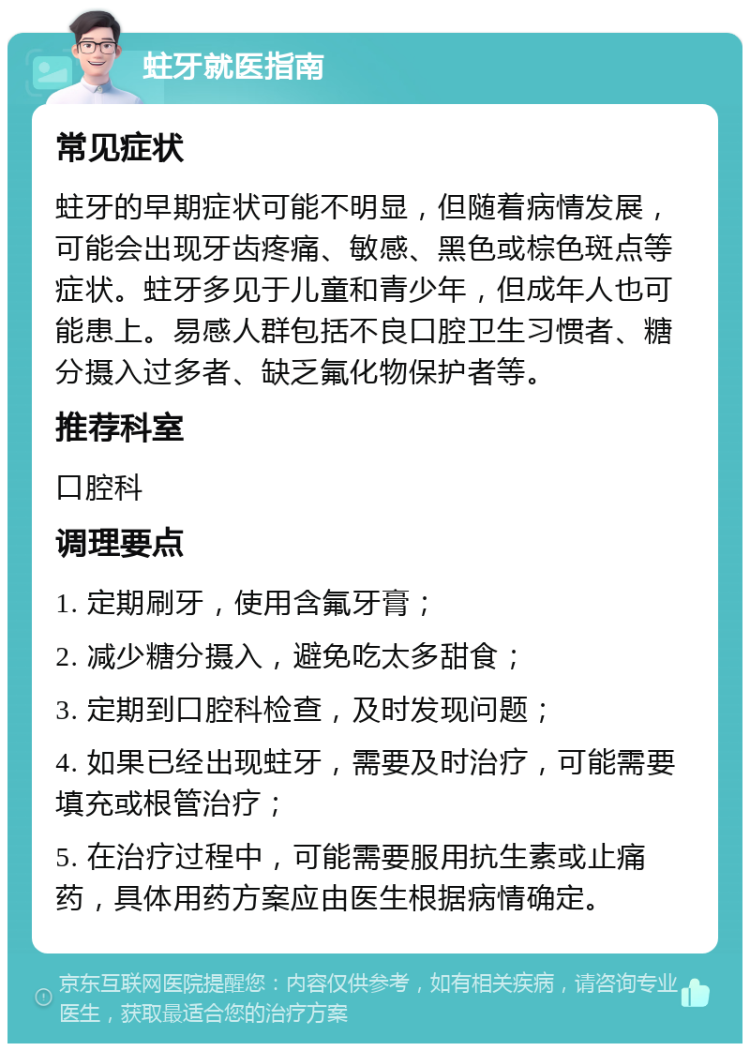 蛀牙就医指南 常见症状 蛀牙的早期症状可能不明显，但随着病情发展，可能会出现牙齿疼痛、敏感、黑色或棕色斑点等症状。蛀牙多见于儿童和青少年，但成年人也可能患上。易感人群包括不良口腔卫生习惯者、糖分摄入过多者、缺乏氟化物保护者等。 推荐科室 口腔科 调理要点 1. 定期刷牙，使用含氟牙膏； 2. 减少糖分摄入，避免吃太多甜食； 3. 定期到口腔科检查，及时发现问题； 4. 如果已经出现蛀牙，需要及时治疗，可能需要填充或根管治疗； 5. 在治疗过程中，可能需要服用抗生素或止痛药，具体用药方案应由医生根据病情确定。