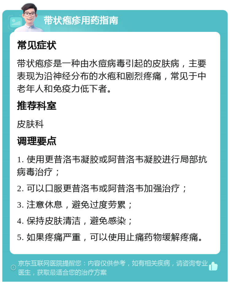 带状疱疹用药指南 常见症状 带状疱疹是一种由水痘病毒引起的皮肤病，主要表现为沿神经分布的水疱和剧烈疼痛，常见于中老年人和免疫力低下者。 推荐科室 皮肤科 调理要点 1. 使用更昔洛韦凝胶或阿昔洛韦凝胶进行局部抗病毒治疗； 2. 可以口服更昔洛韦或阿昔洛韦加强治疗； 3. 注意休息，避免过度劳累； 4. 保持皮肤清洁，避免感染； 5. 如果疼痛严重，可以使用止痛药物缓解疼痛。