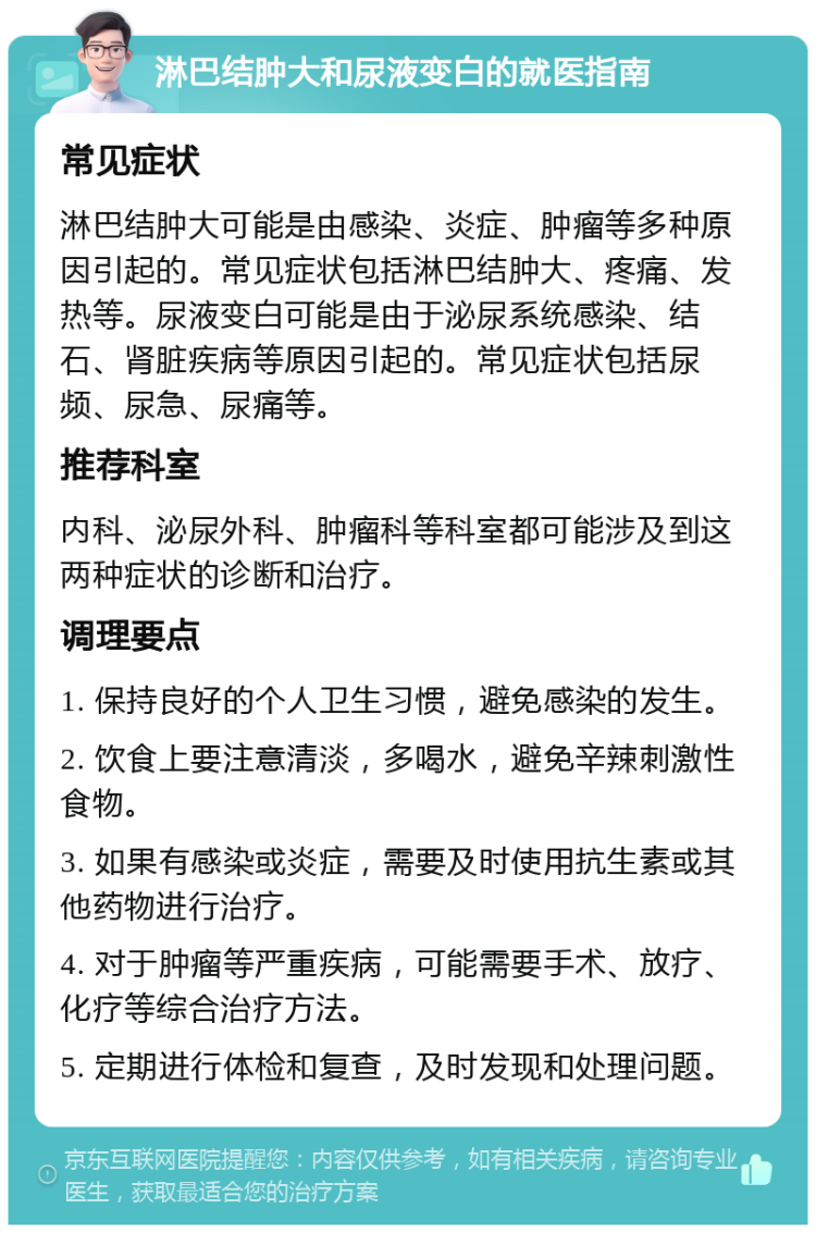 淋巴结肿大和尿液变白的就医指南 常见症状 淋巴结肿大可能是由感染、炎症、肿瘤等多种原因引起的。常见症状包括淋巴结肿大、疼痛、发热等。尿液变白可能是由于泌尿系统感染、结石、肾脏疾病等原因引起的。常见症状包括尿频、尿急、尿痛等。 推荐科室 内科、泌尿外科、肿瘤科等科室都可能涉及到这两种症状的诊断和治疗。 调理要点 1. 保持良好的个人卫生习惯，避免感染的发生。 2. 饮食上要注意清淡，多喝水，避免辛辣刺激性食物。 3. 如果有感染或炎症，需要及时使用抗生素或其他药物进行治疗。 4. 对于肿瘤等严重疾病，可能需要手术、放疗、化疗等综合治疗方法。 5. 定期进行体检和复查，及时发现和处理问题。