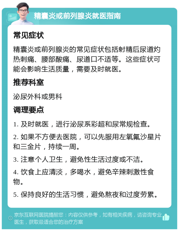 精囊炎或前列腺炎就医指南 常见症状 精囊炎或前列腺炎的常见症状包括射精后尿道灼热刺痛、腰部酸痛、尿道口不适等。这些症状可能会影响生活质量，需要及时就医。 推荐科室 泌尿外科或男科 调理要点 1. 及时就医，进行泌尿系彩超和尿常规检查。 2. 如果不方便去医院，可以先服用左氧氟沙星片和三金片，持续一周。 3. 注意个人卫生，避免性生活过度或不洁。 4. 饮食上应清淡，多喝水，避免辛辣刺激性食物。 5. 保持良好的生活习惯，避免熬夜和过度劳累。