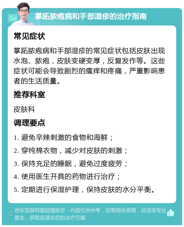 掌跖脓疱病和手部湿疹的治疗指南 常见症状 掌跖脓疱病和手部湿疹的常见症状包括皮肤出现水泡、脓疱，皮肤变硬变厚，反复发作等。这些症状可能会导致剧烈的瘙痒和疼痛，严重影响患者的生活质量。 推荐科室 皮肤科 调理要点 1. 避免辛辣刺激的食物和海鲜； 2. 穿纯棉衣物，减少对皮肤的刺激； 3. 保持充足的睡眠，避免过度疲劳； 4. 使用医生开具的药物进行治疗； 5. 定期进行保湿护理，保持皮肤的水分平衡。