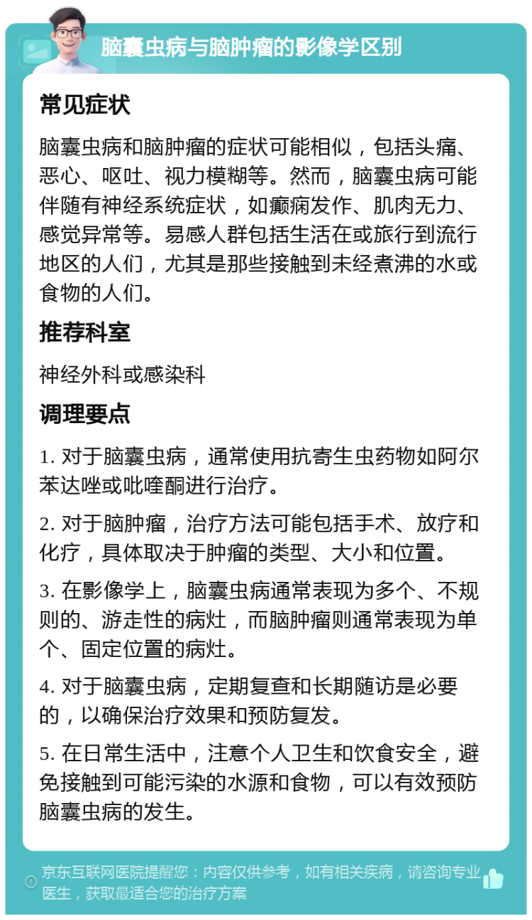 脑囊虫病与脑肿瘤的影像学区别 常见症状 脑囊虫病和脑肿瘤的症状可能相似，包括头痛、恶心、呕吐、视力模糊等。然而，脑囊虫病可能伴随有神经系统症状，如癫痫发作、肌肉无力、感觉异常等。易感人群包括生活在或旅行到流行地区的人们，尤其是那些接触到未经煮沸的水或食物的人们。 推荐科室 神经外科或感染科 调理要点 1. 对于脑囊虫病，通常使用抗寄生虫药物如阿尔苯达唑或吡喹酮进行治疗。 2. 对于脑肿瘤，治疗方法可能包括手术、放疗和化疗，具体取决于肿瘤的类型、大小和位置。 3. 在影像学上，脑囊虫病通常表现为多个、不规则的、游走性的病灶，而脑肿瘤则通常表现为单个、固定位置的病灶。 4. 对于脑囊虫病，定期复查和长期随访是必要的，以确保治疗效果和预防复发。 5. 在日常生活中，注意个人卫生和饮食安全，避免接触到可能污染的水源和食物，可以有效预防脑囊虫病的发生。