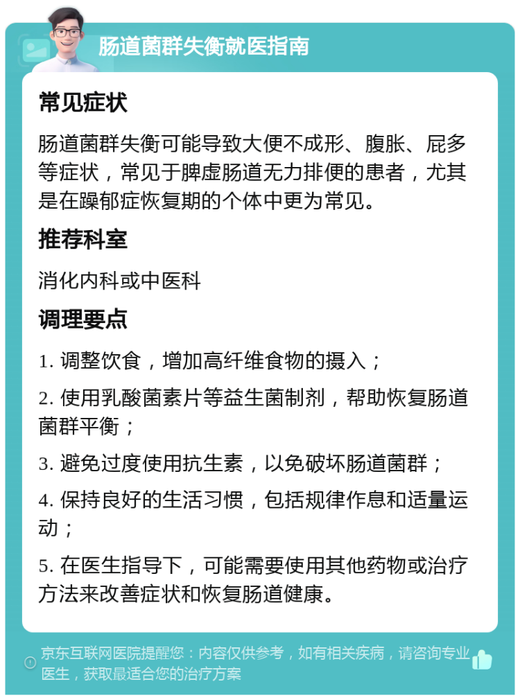 肠道菌群失衡就医指南 常见症状 肠道菌群失衡可能导致大便不成形、腹胀、屁多等症状，常见于脾虚肠道无力排便的患者，尤其是在躁郁症恢复期的个体中更为常见。 推荐科室 消化内科或中医科 调理要点 1. 调整饮食，增加高纤维食物的摄入； 2. 使用乳酸菌素片等益生菌制剂，帮助恢复肠道菌群平衡； 3. 避免过度使用抗生素，以免破坏肠道菌群； 4. 保持良好的生活习惯，包括规律作息和适量运动； 5. 在医生指导下，可能需要使用其他药物或治疗方法来改善症状和恢复肠道健康。