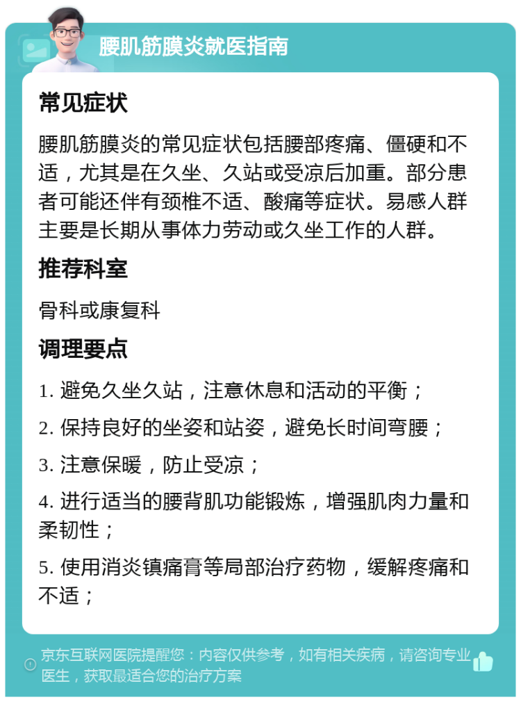 腰肌筋膜炎就医指南 常见症状 腰肌筋膜炎的常见症状包括腰部疼痛、僵硬和不适，尤其是在久坐、久站或受凉后加重。部分患者可能还伴有颈椎不适、酸痛等症状。易感人群主要是长期从事体力劳动或久坐工作的人群。 推荐科室 骨科或康复科 调理要点 1. 避免久坐久站，注意休息和活动的平衡； 2. 保持良好的坐姿和站姿，避免长时间弯腰； 3. 注意保暖，防止受凉； 4. 进行适当的腰背肌功能锻炼，增强肌肉力量和柔韧性； 5. 使用消炎镇痛膏等局部治疗药物，缓解疼痛和不适；