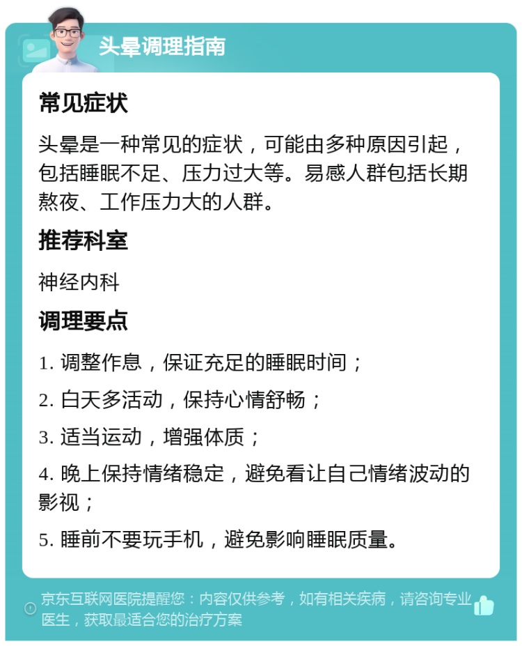 头晕调理指南 常见症状 头晕是一种常见的症状，可能由多种原因引起，包括睡眠不足、压力过大等。易感人群包括长期熬夜、工作压力大的人群。 推荐科室 神经内科 调理要点 1. 调整作息，保证充足的睡眠时间； 2. 白天多活动，保持心情舒畅； 3. 适当运动，增强体质； 4. 晚上保持情绪稳定，避免看让自己情绪波动的影视； 5. 睡前不要玩手机，避免影响睡眠质量。