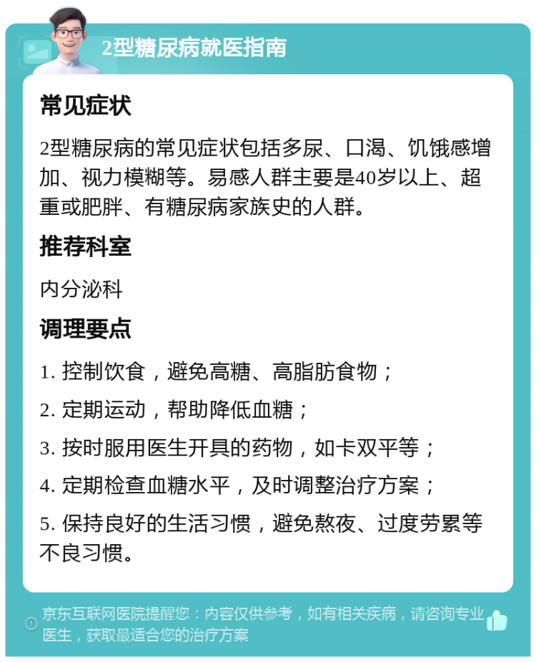 2型糖尿病就医指南 常见症状 2型糖尿病的常见症状包括多尿、口渴、饥饿感增加、视力模糊等。易感人群主要是40岁以上、超重或肥胖、有糖尿病家族史的人群。 推荐科室 内分泌科 调理要点 1. 控制饮食，避免高糖、高脂肪食物； 2. 定期运动，帮助降低血糖； 3. 按时服用医生开具的药物，如卡双平等； 4. 定期检查血糖水平，及时调整治疗方案； 5. 保持良好的生活习惯，避免熬夜、过度劳累等不良习惯。