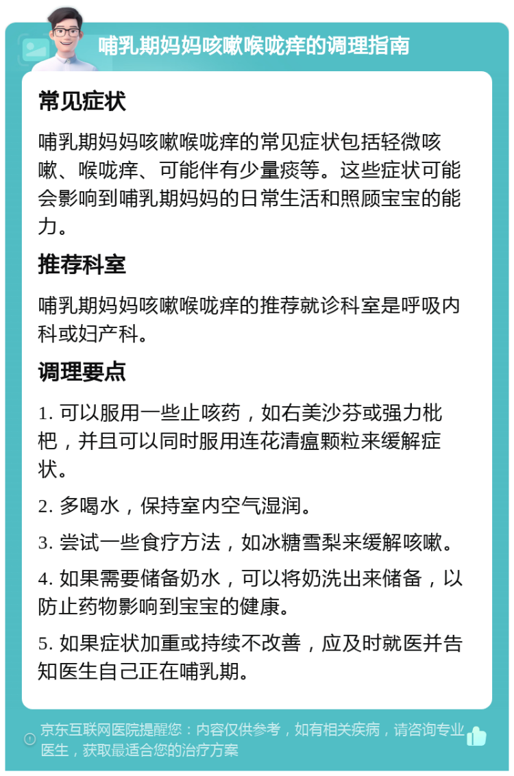 哺乳期妈妈咳嗽喉咙痒的调理指南 常见症状 哺乳期妈妈咳嗽喉咙痒的常见症状包括轻微咳嗽、喉咙痒、可能伴有少量痰等。这些症状可能会影响到哺乳期妈妈的日常生活和照顾宝宝的能力。 推荐科室 哺乳期妈妈咳嗽喉咙痒的推荐就诊科室是呼吸内科或妇产科。 调理要点 1. 可以服用一些止咳药，如右美沙芬或强力枇杷，并且可以同时服用连花清瘟颗粒来缓解症状。 2. 多喝水，保持室内空气湿润。 3. 尝试一些食疗方法，如冰糖雪梨来缓解咳嗽。 4. 如果需要储备奶水，可以将奶洗出来储备，以防止药物影响到宝宝的健康。 5. 如果症状加重或持续不改善，应及时就医并告知医生自己正在哺乳期。