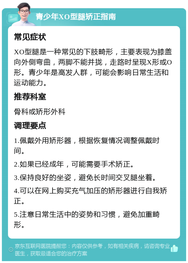 青少年XO型腿矫正指南 常见症状 XO型腿是一种常见的下肢畸形，主要表现为膝盖向外侧弯曲，两脚不能并拢，走路时呈现X形或O形。青少年是高发人群，可能会影响日常生活和运动能力。 推荐科室 骨科或矫形外科 调理要点 1.佩戴外用矫形器，根据恢复情况调整佩戴时间。 2.如果已经成年，可能需要手术矫正。 3.保持良好的坐姿，避免长时间交叉腿坐着。 4.可以在网上购买充气加压的矫形器进行自我矫正。 5.注意日常生活中的姿势和习惯，避免加重畸形。