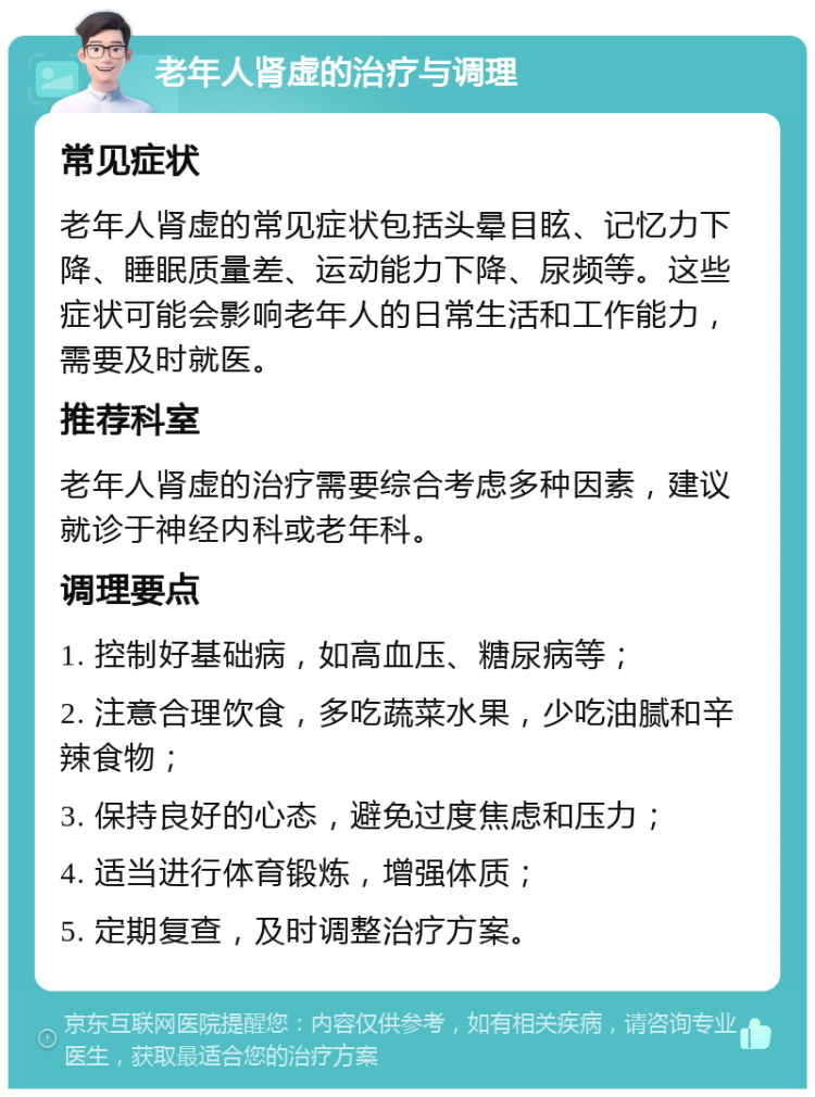 老年人肾虚的治疗与调理 常见症状 老年人肾虚的常见症状包括头晕目眩、记忆力下降、睡眠质量差、运动能力下降、尿频等。这些症状可能会影响老年人的日常生活和工作能力，需要及时就医。 推荐科室 老年人肾虚的治疗需要综合考虑多种因素，建议就诊于神经内科或老年科。 调理要点 1. 控制好基础病，如高血压、糖尿病等； 2. 注意合理饮食，多吃蔬菜水果，少吃油腻和辛辣食物； 3. 保持良好的心态，避免过度焦虑和压力； 4. 适当进行体育锻炼，增强体质； 5. 定期复查，及时调整治疗方案。