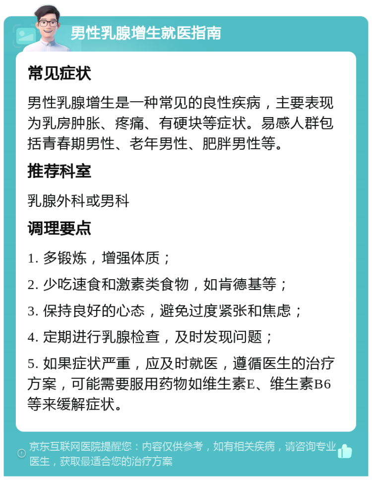 男性乳腺增生就医指南 常见症状 男性乳腺增生是一种常见的良性疾病，主要表现为乳房肿胀、疼痛、有硬块等症状。易感人群包括青春期男性、老年男性、肥胖男性等。 推荐科室 乳腺外科或男科 调理要点 1. 多锻炼，增强体质； 2. 少吃速食和激素类食物，如肯德基等； 3. 保持良好的心态，避免过度紧张和焦虑； 4. 定期进行乳腺检查，及时发现问题； 5. 如果症状严重，应及时就医，遵循医生的治疗方案，可能需要服用药物如维生素E、维生素B6等来缓解症状。