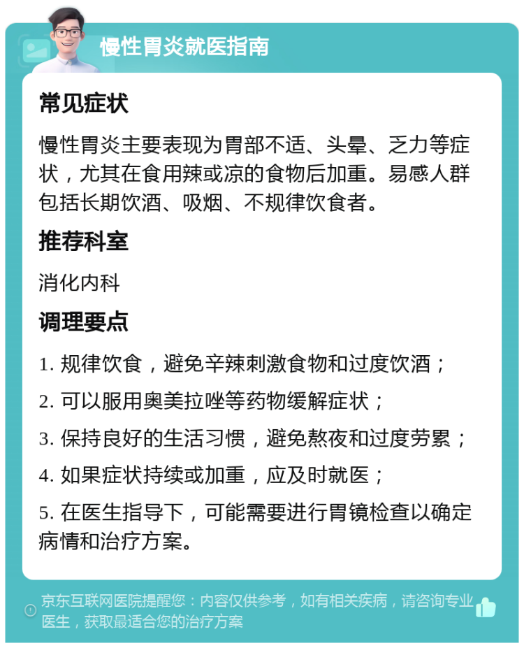 慢性胃炎就医指南 常见症状 慢性胃炎主要表现为胃部不适、头晕、乏力等症状，尤其在食用辣或凉的食物后加重。易感人群包括长期饮酒、吸烟、不规律饮食者。 推荐科室 消化内科 调理要点 1. 规律饮食，避免辛辣刺激食物和过度饮酒； 2. 可以服用奥美拉唑等药物缓解症状； 3. 保持良好的生活习惯，避免熬夜和过度劳累； 4. 如果症状持续或加重，应及时就医； 5. 在医生指导下，可能需要进行胃镜检查以确定病情和治疗方案。