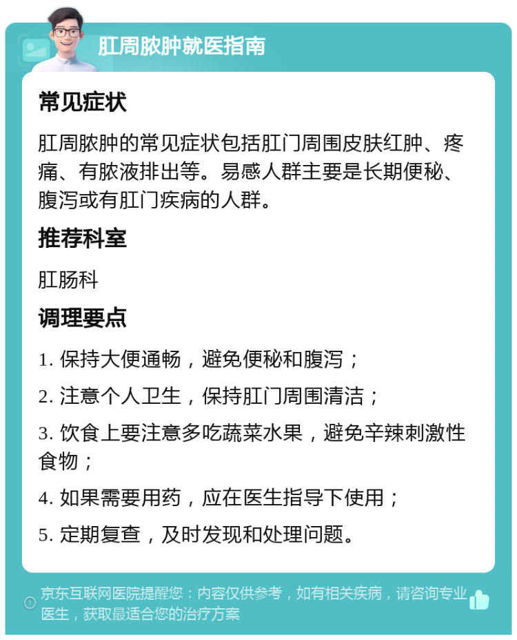 肛周脓肿就医指南 常见症状 肛周脓肿的常见症状包括肛门周围皮肤红肿、疼痛、有脓液排出等。易感人群主要是长期便秘、腹泻或有肛门疾病的人群。 推荐科室 肛肠科 调理要点 1. 保持大便通畅，避免便秘和腹泻； 2. 注意个人卫生，保持肛门周围清洁； 3. 饮食上要注意多吃蔬菜水果，避免辛辣刺激性食物； 4. 如果需要用药，应在医生指导下使用； 5. 定期复查，及时发现和处理问题。