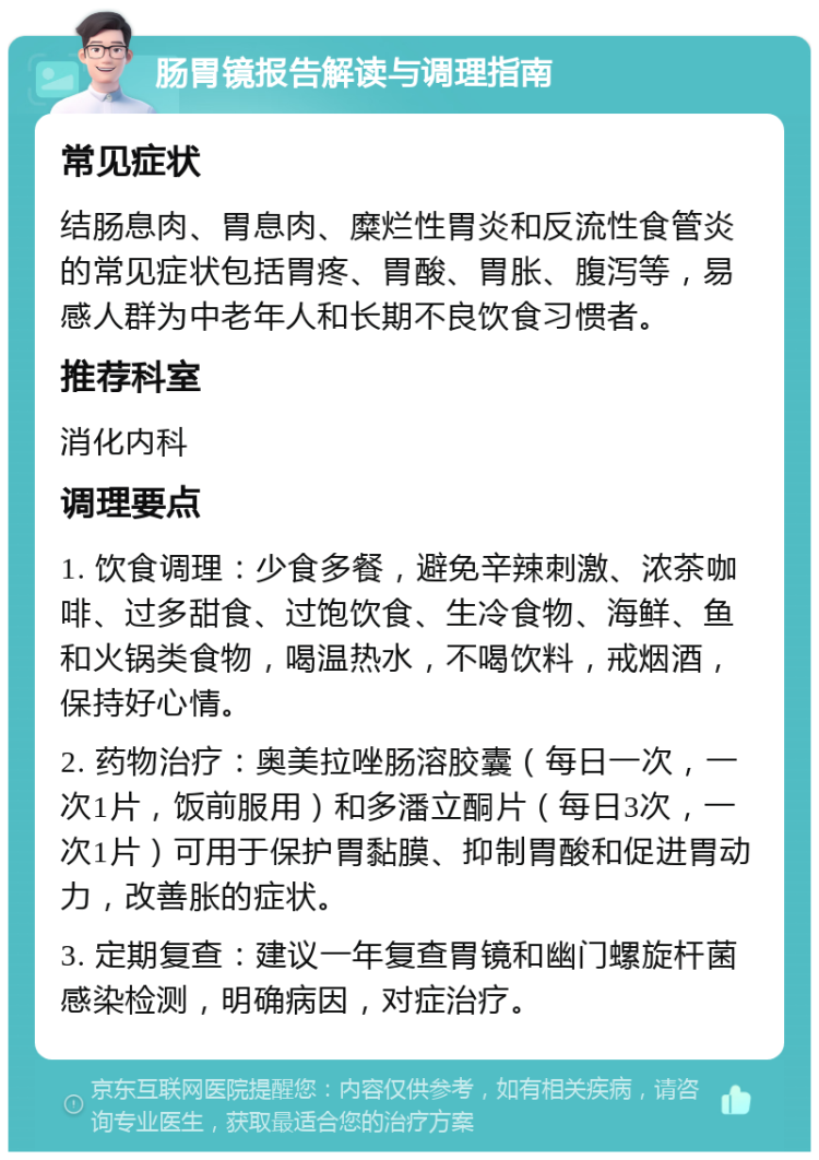 肠胃镜报告解读与调理指南 常见症状 结肠息肉、胃息肉、糜烂性胃炎和反流性食管炎的常见症状包括胃疼、胃酸、胃胀、腹泻等，易感人群为中老年人和长期不良饮食习惯者。 推荐科室 消化内科 调理要点 1. 饮食调理：少食多餐，避免辛辣刺激、浓茶咖啡、过多甜食、过饱饮食、生冷食物、海鲜、鱼和火锅类食物，喝温热水，不喝饮料，戒烟酒，保持好心情。 2. 药物治疗：奥美拉唑肠溶胶囊（每日一次，一次1片，饭前服用）和多潘立酮片（每日3次，一次1片）可用于保护胃黏膜、抑制胃酸和促进胃动力，改善胀的症状。 3. 定期复查：建议一年复查胃镜和幽门螺旋杆菌感染检测，明确病因，对症治疗。