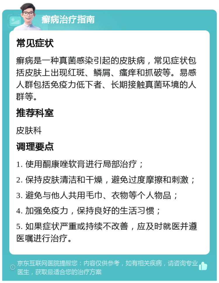 癣病治疗指南 常见症状 癣病是一种真菌感染引起的皮肤病，常见症状包括皮肤上出现红斑、鳞屑、瘙痒和抓破等。易感人群包括免疫力低下者、长期接触真菌环境的人群等。 推荐科室 皮肤科 调理要点 1. 使用酮康唑软膏进行局部治疗； 2. 保持皮肤清洁和干燥，避免过度摩擦和刺激； 3. 避免与他人共用毛巾、衣物等个人物品； 4. 加强免疫力，保持良好的生活习惯； 5. 如果症状严重或持续不改善，应及时就医并遵医嘱进行治疗。