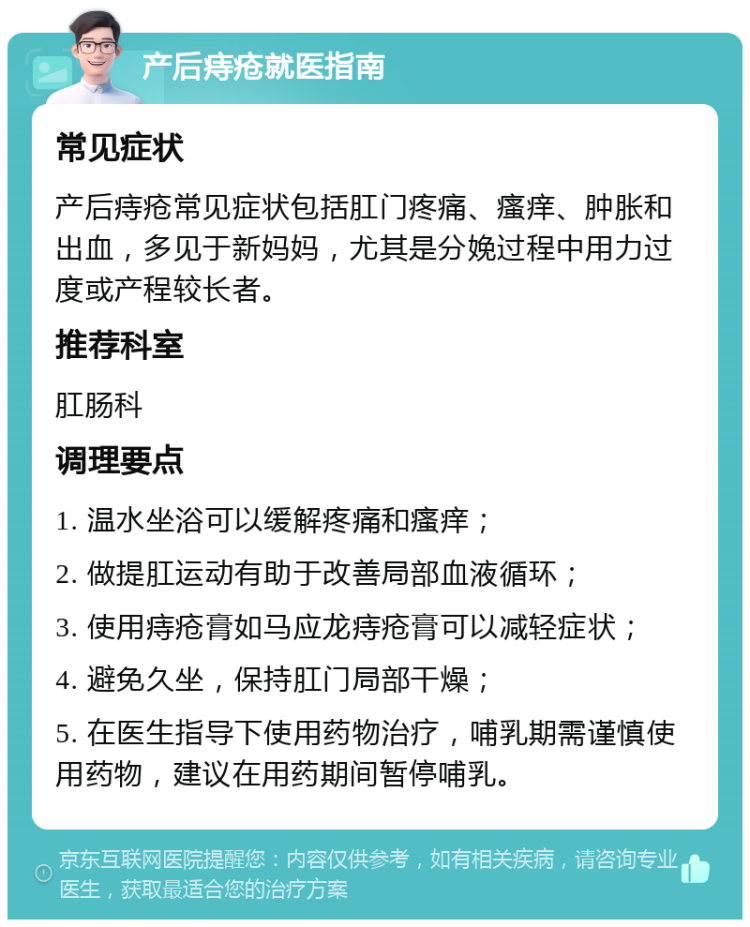 产后痔疮就医指南 常见症状 产后痔疮常见症状包括肛门疼痛、瘙痒、肿胀和出血，多见于新妈妈，尤其是分娩过程中用力过度或产程较长者。 推荐科室 肛肠科 调理要点 1. 温水坐浴可以缓解疼痛和瘙痒； 2. 做提肛运动有助于改善局部血液循环； 3. 使用痔疮膏如马应龙痔疮膏可以减轻症状； 4. 避免久坐，保持肛门局部干燥； 5. 在医生指导下使用药物治疗，哺乳期需谨慎使用药物，建议在用药期间暂停哺乳。