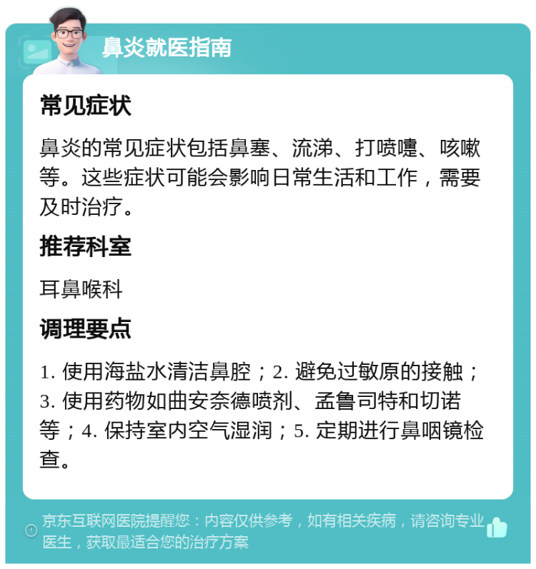 鼻炎就医指南 常见症状 鼻炎的常见症状包括鼻塞、流涕、打喷嚏、咳嗽等。这些症状可能会影响日常生活和工作，需要及时治疗。 推荐科室 耳鼻喉科 调理要点 1. 使用海盐水清洁鼻腔；2. 避免过敏原的接触；3. 使用药物如曲安奈德喷剂、孟鲁司特和切诺等；4. 保持室内空气湿润；5. 定期进行鼻咽镜检查。