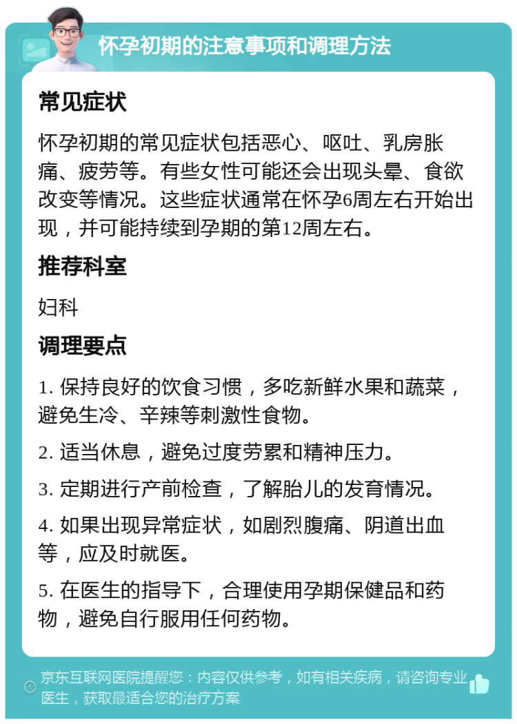 怀孕初期的注意事项和调理方法 常见症状 怀孕初期的常见症状包括恶心、呕吐、乳房胀痛、疲劳等。有些女性可能还会出现头晕、食欲改变等情况。这些症状通常在怀孕6周左右开始出现，并可能持续到孕期的第12周左右。 推荐科室 妇科 调理要点 1. 保持良好的饮食习惯，多吃新鲜水果和蔬菜，避免生冷、辛辣等刺激性食物。 2. 适当休息，避免过度劳累和精神压力。 3. 定期进行产前检查，了解胎儿的发育情况。 4. 如果出现异常症状，如剧烈腹痛、阴道出血等，应及时就医。 5. 在医生的指导下，合理使用孕期保健品和药物，避免自行服用任何药物。