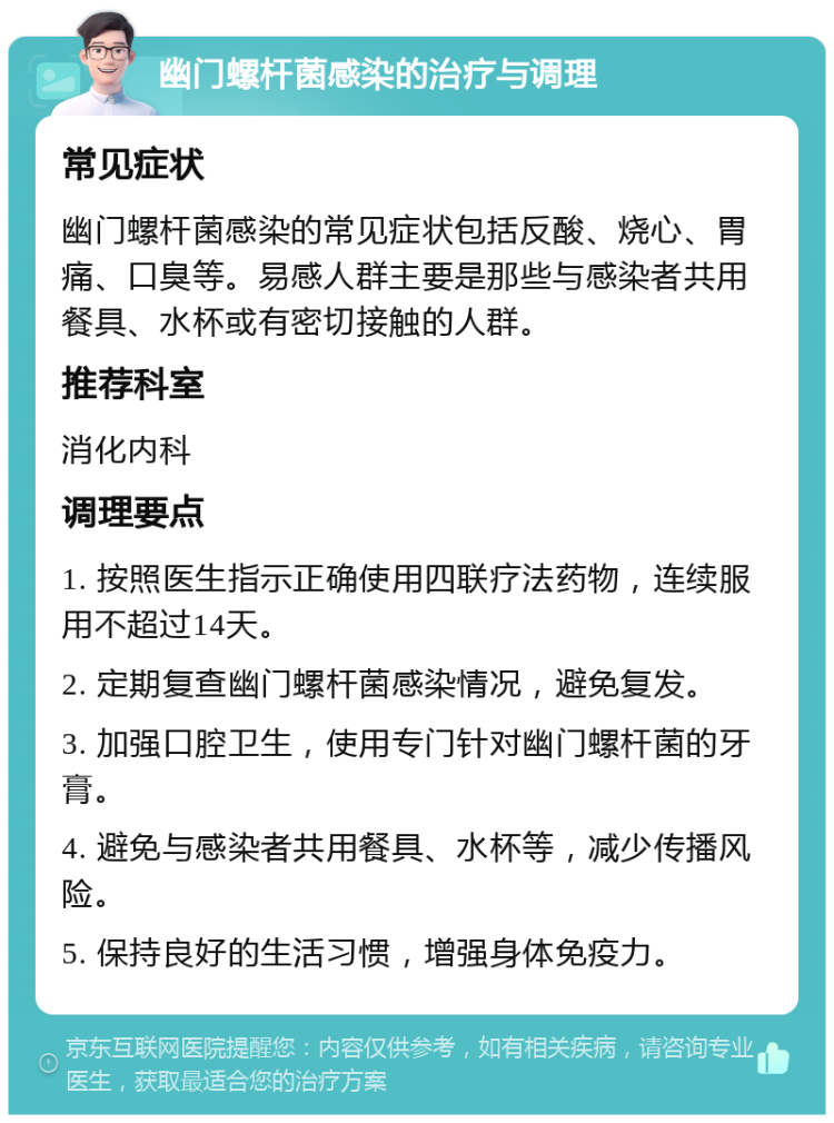 幽门螺杆菌感染的治疗与调理 常见症状 幽门螺杆菌感染的常见症状包括反酸、烧心、胃痛、口臭等。易感人群主要是那些与感染者共用餐具、水杯或有密切接触的人群。 推荐科室 消化内科 调理要点 1. 按照医生指示正确使用四联疗法药物，连续服用不超过14天。 2. 定期复查幽门螺杆菌感染情况，避免复发。 3. 加强口腔卫生，使用专门针对幽门螺杆菌的牙膏。 4. 避免与感染者共用餐具、水杯等，减少传播风险。 5. 保持良好的生活习惯，增强身体免疫力。