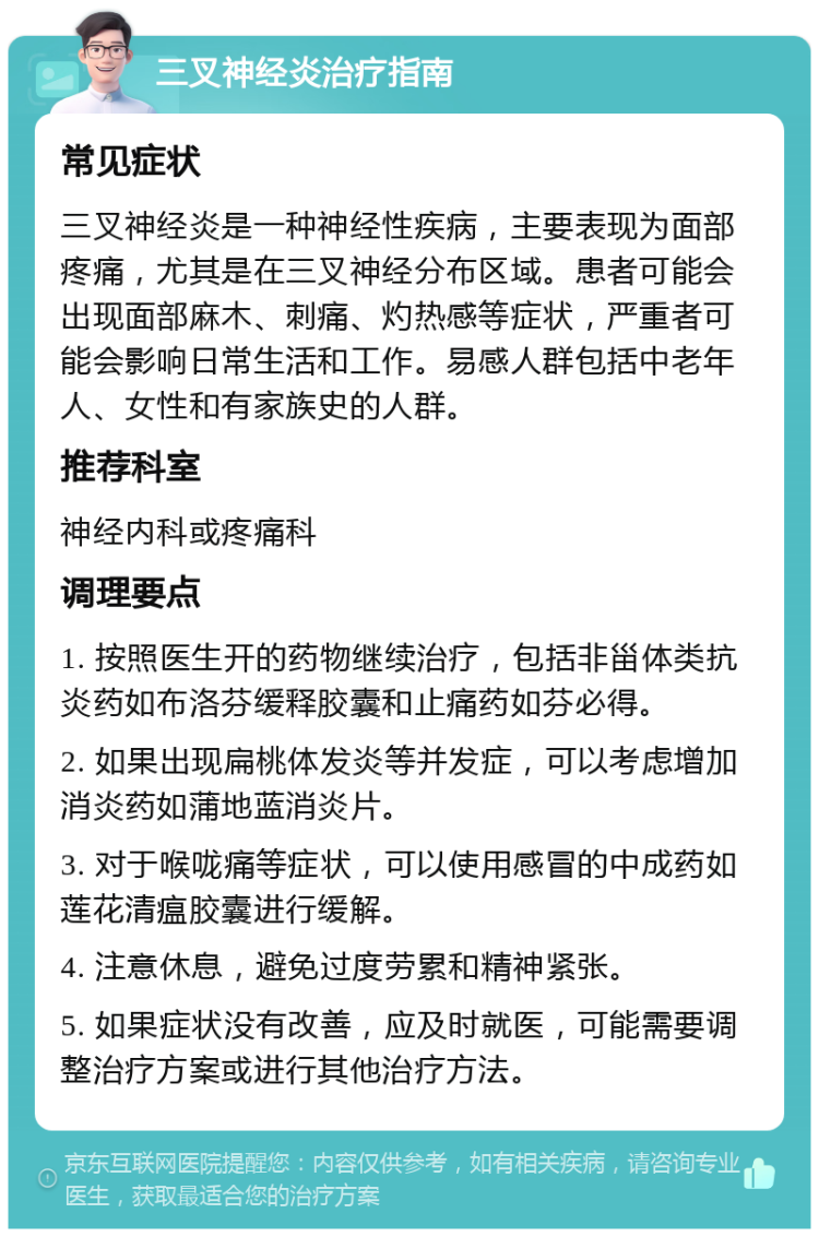 三叉神经炎治疗指南 常见症状 三叉神经炎是一种神经性疾病，主要表现为面部疼痛，尤其是在三叉神经分布区域。患者可能会出现面部麻木、刺痛、灼热感等症状，严重者可能会影响日常生活和工作。易感人群包括中老年人、女性和有家族史的人群。 推荐科室 神经内科或疼痛科 调理要点 1. 按照医生开的药物继续治疗，包括非甾体类抗炎药如布洛芬缓释胶囊和止痛药如芬必得。 2. 如果出现扁桃体发炎等并发症，可以考虑增加消炎药如蒲地蓝消炎片。 3. 对于喉咙痛等症状，可以使用感冒的中成药如莲花清瘟胶囊进行缓解。 4. 注意休息，避免过度劳累和精神紧张。 5. 如果症状没有改善，应及时就医，可能需要调整治疗方案或进行其他治疗方法。