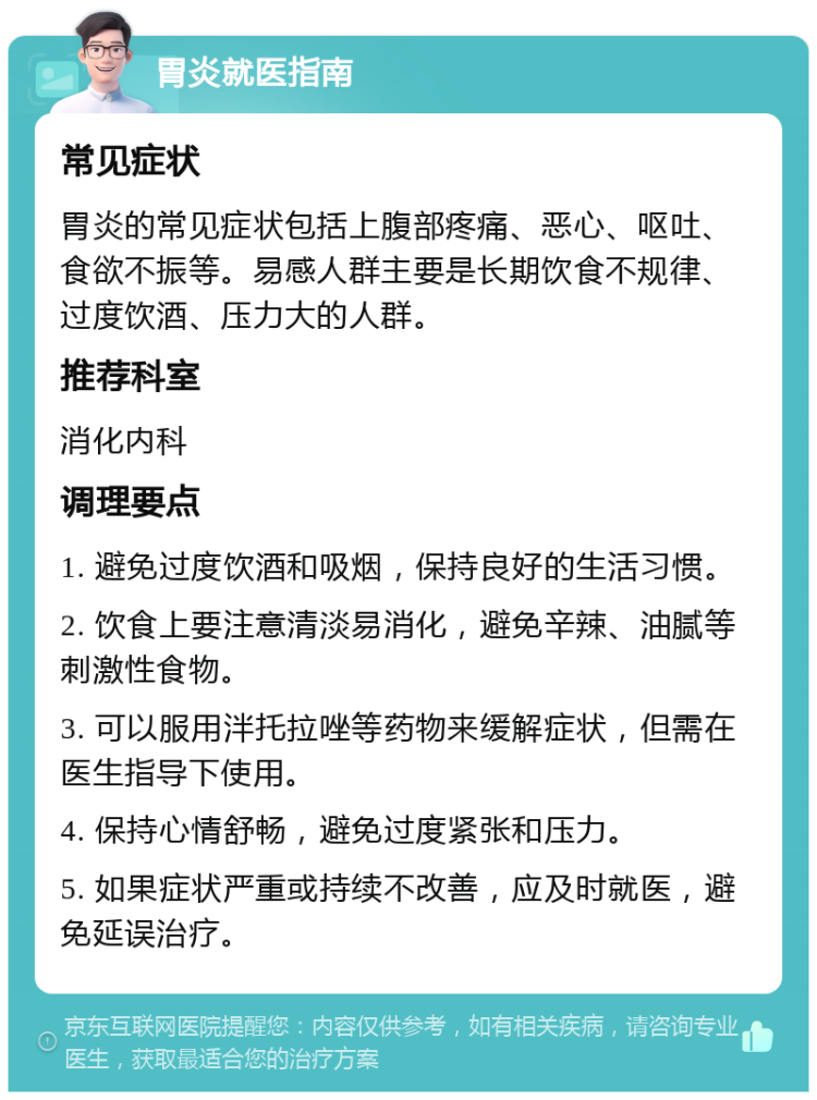 胃炎就医指南 常见症状 胃炎的常见症状包括上腹部疼痛、恶心、呕吐、食欲不振等。易感人群主要是长期饮食不规律、过度饮酒、压力大的人群。 推荐科室 消化内科 调理要点 1. 避免过度饮酒和吸烟，保持良好的生活习惯。 2. 饮食上要注意清淡易消化，避免辛辣、油腻等刺激性食物。 3. 可以服用泮托拉唑等药物来缓解症状，但需在医生指导下使用。 4. 保持心情舒畅，避免过度紧张和压力。 5. 如果症状严重或持续不改善，应及时就医，避免延误治疗。